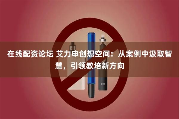 在线配资论坛 艾力申创想空间：从案例中汲取智慧，引领教培新方向