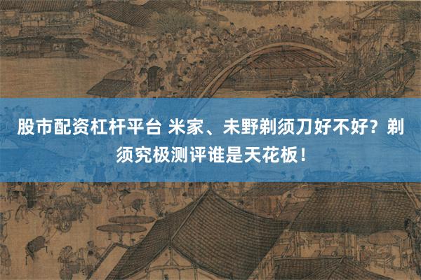 股市配资杠杆平台 米家、未野剃须刀好不好？剃须究极测评谁是天花板！