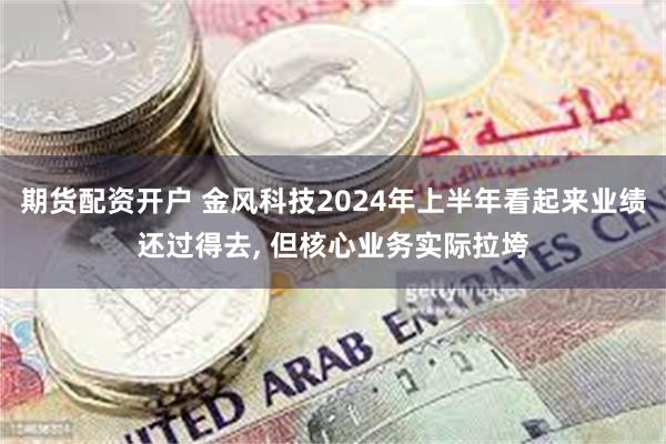 期货配资开户 金风科技2024年上半年看起来业绩还过得去, 但核心业务实际拉垮