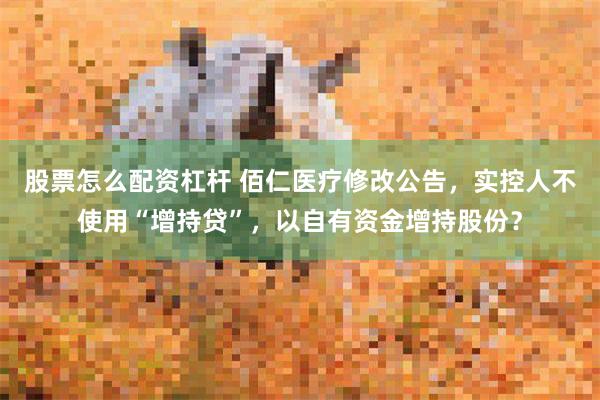 股票怎么配资杠杆 佰仁医疗修改公告，实控人不使用“增持贷”，以自有资金增持股份？