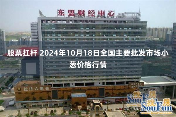 股票扛杆 2024年10月18日全国主要批发市场小葱价格行情