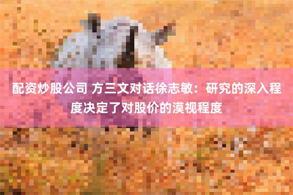 配资炒股公司 方三文对话徐志敏：研究的深入程度决定了对股价的漠视程度