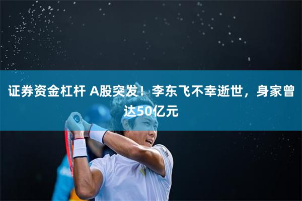 证券资金杠杆 A股突发！李东飞不幸逝世，身家曾达50亿元