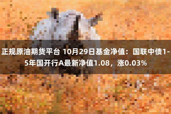 正规原油期货平台 10月29日基金净值：国联中债1-5年国开行A最新净值1.08，涨0.03%