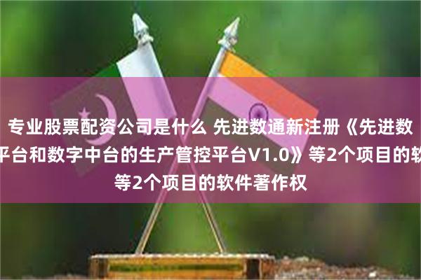 专业股票配资公司是什么 先进数通新注册《先进数通基于云平台和数字中台的生产管控平台V1.0》等2个项目的软件著作权