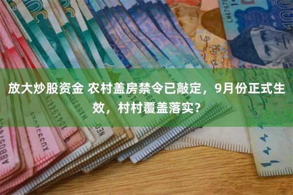 放大炒股资金 农村盖房禁令已敲定，9月份正式生效，村村覆盖落实？