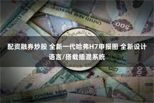 配资融券炒股 全新一代哈弗H7申报图 全新设计语言/搭载插混系统