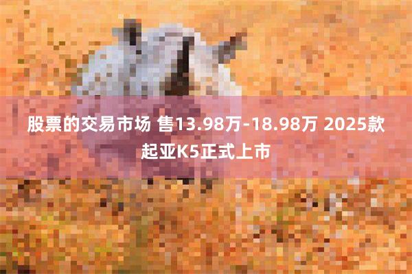 股票的交易市场 售13.98万-18.98万 2025款起亚K5正式上市