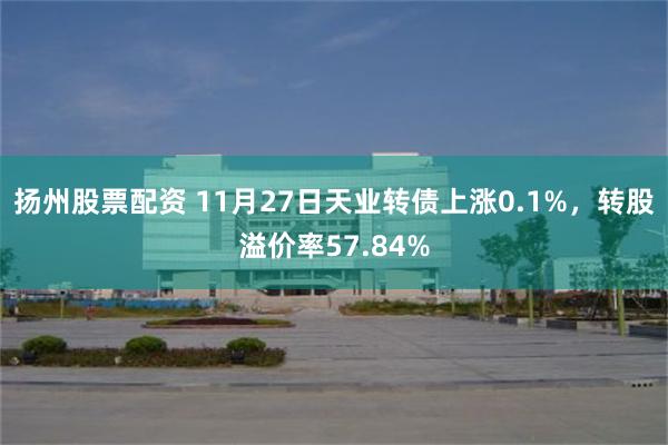 扬州股票配资 11月27日天业转债上涨0.1%，转股溢价率57.84%