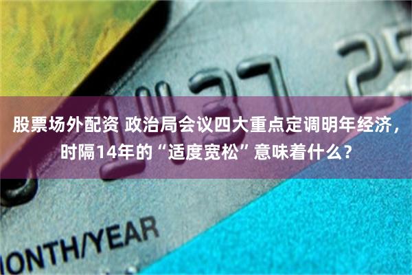 股票场外配资 政治局会议四大重点定调明年经济，时隔14年的“适度宽松”意味着什么？