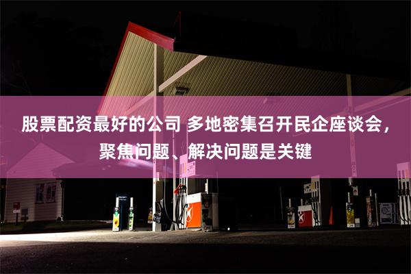 股票配资最好的公司 多地密集召开民企座谈会，聚焦问题、解决问题是关键