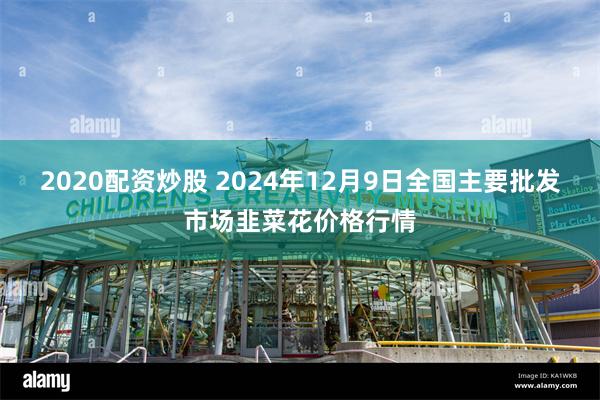 2020配资炒股 2024年12月9日全国主要批发市场韭菜花价格行情