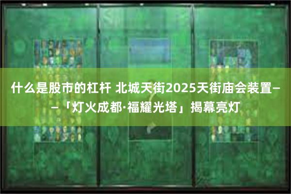 什么是股市的杠杆 北城天街2025天街庙会装置——「灯火成都·福耀光塔」揭幕亮灯