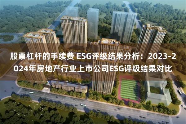 股票杠杆的手续费 ESG评级结果分析：2023-2024年房地产行业上市公司ESG评级结果对比