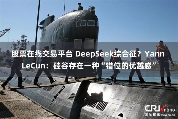 股票在线交易平台 DeepSeek综合征？Yann LeCun：硅谷存在一种“错位的优越感”