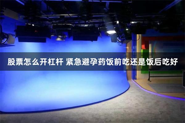 股票怎么开杠杆 紧急避孕药饭前吃还是饭后吃好