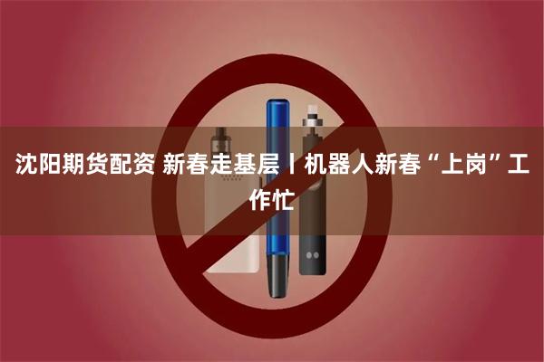 沈阳期货配资 新春走基层丨机器人新春“上岗”工作忙