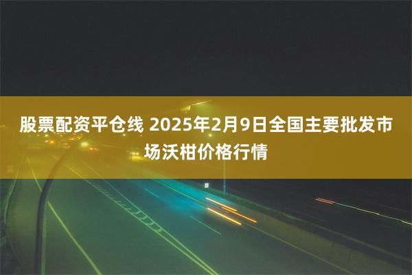 股票配资平仓线 2025年2月9日全国主要批发市场沃柑价格行情