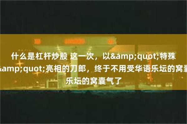 什么是杠杆炒股 这一次，以&quot;特殊身份&quot;亮相的刀郎，终于不用受华语乐坛的窝囊气了